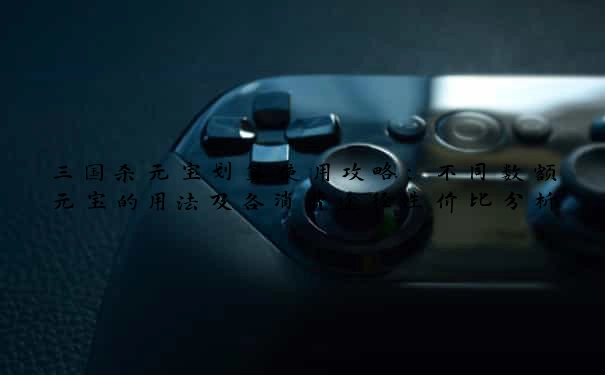 三国杀元宝划算使用攻略：不同数额元宝的用法及各消费途径性价比分析